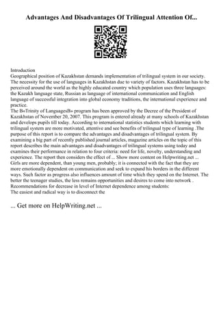Advantages And Disadvantages Of Trilingual Attention Of...
Introduction
Geographical position of Kazakhstan demands implementation of trilingual system in our society.
The necessity for the use of languages in Kazakhstan due to variety of factors. Kazakhstan has to be
perceived around the world as the highly educated country which population uses three languages:
the Kazakh language state, Russian as language of international communication and English
language of successful integration into global economy traditions, the international experience and
practice.
The В«Trinity of LanguagesВ» program has been approved by the Decree of the President of
Kazakhstan of November 20, 2007. This program is entered already at many schools of Kazakhstan
and develops pupils till today. According to international statistics students which learning with
trilingual system are more motivated, attentive and see benefits of trilingual type of learning .The
purpose of this report is to compare the advantages and disadvantages of trilingual system. By
examining a big part of recently published journal articles, magazine articles on the topic of this
report describes the main advantages and disadvantages of trilingual systems using today and
examines their performance in relation to four criteria: need for life, novelty, understanding and
experience. The report then considers the effect of ... Show more content on Helpwriting.net ...
Girls are more dependent, than young men, probably; it is connected with the fact that they are
more emotionally dependent on communication and seek to expand his borders in the different
ways. Such factor as progress also influences amount of time which they spend on the Internet. The
better the teenager studies, the less remains opportunities and desires to come into network .
Recommendations for decrease in level of Internet dependence among students:
The easiest and radical way is to disconnect the
... Get more on HelpWriting.net ...
 