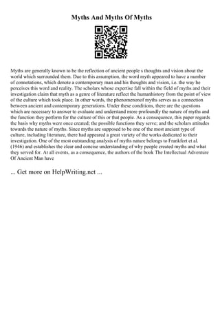 Myths And Myths Of Myths
Myths are generally known to be the reflection of ancient people s thoughts and vision about the
world which surrounded them. Due to this assumption, the word myth appeared to have a number
of connotations, which denote a contemporary man and his thoughts and vision, i.e. the way he
perceives this word and reality. The scholars whose expertise fall within the field of myths and their
investigation claim that myth as a genre of literature reflect the humanhistory from the point of view
of the culture which took place. In other words, the phenomenonof myths serves as a connection
between ancient and contemporary generations. Under these conditions, there are the questions
which are necessary to answer to evaluate and understand more profoundly the nature of myths and
the function they perform for the culture of this or that people. As a consequence, this paper regards
the basis why myths were once created; the possible functions they serve; and the scholars attitudes
towards the nature of myths. Since myths are supposed to be one of the most ancient type of
culture, including literature, there had appeared a great variety of the works dedicated to their
investigation. One of the most outstanding analysis of myths nature belongs to Frankfort et al.
(1946) and establishes the clear and concise understanding of why people created myths and what
they served for. At all events, as a consequence, the authors of the book The Intellectual Adventure
Of Ancient Man have
... Get more on HelpWriting.net ...
 