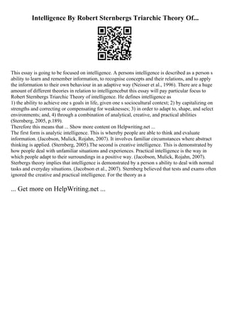 Intelligence By Robert Sternbergs Triarchic Theory Of...
This essay is going to be focused on intelligence. A persons intelligence is described as a person s
ability to learn and remember information, to recognise concepts and their relations, and to apply
the information to their own behaviour in an adaptive way (Neisser et al., 1996). There are a huge
amount of different theories in relation to intelligencebut this essay will pay particular focus to
Robert Sternbergs Triarchic Theory of intelligence. He defines intelligence as
1) the ability to achieve one s goals in life, given one s sociocultural context; 2) by capitalizing on
strengths and correcting or compensating for weaknesses; 3) in order to adapt to, shape, and select
environments; and, 4) through a combination of analytical, creative, and practical abilities
(Sternberg, 2005, p.189).
Therefore this means that ... Show more content on Helpwriting.net ...
The first form is analytic intelligence. This is whereby people are able to think and evaluate
information. (Jacobson, Mulick, Rojahn, 2007). It involves familiar circumstances where abstract
thinking is applied. (Sternberg, 2005).The second is creative intelligence. This is demonstrated by
how people deal with unfamiliar situations and experiences. Practical intelligence is the way in
which people adapt to their surroundings in a positive way. (Jacobson, Mulick, Rojahn, 2007).
Sterbergs theory implies that intelligence is demonstrated by a person s ability to deal with normal
tasks and everyday situations. (Jacobson et al., 2007). Sternberg believed that tests and exams often
ignored the creative and practical intelligence. For the theory as a
... Get more on HelpWriting.net ...
 