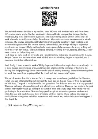 Admire Person
The person I want to describe is my mother. She s 55 years old, medium built, and she s about
166 centimetres in height. She has an attractive face and looks younger than her age. She has
round face, big eyes, and beautiful eyelashes. She likes wearing casual clothes unless she s at
work when she normally wears lady s formal wear. My mother works as an accountant in a trade
company. She studied accounting at Fudan University and she has always been working as an
account since graduation. She s warm hearted, open minded, and always willing to help other
people who are in need of help. Although she s not a young lady anymore, she s very willing and
ready to accept new things. She likes singing, dancing, watching movies, reading, planting... Show
more content on Helpwriting.net ...
I still have his early work on my walls, and I am still in love with it and being inspired by it. Also,
Santjes Oomen was an artist whose work while I never acquired any lingers in my mind, and I
recognize how it has influenced me.
And, finally, I have to say the work of Philip Seymour Hoffman has inspired me tremendously. He
is more than an actor; he is an artist, and if you pay attention to the subtleties of his work, his
delving into the psychology of the characters he plays it s really amazing. There is something about
his work that moved me to get up off of the couch and start making stuff again.
The park I want to describe is Yan an Park. It s very close to my home, just behind the Sheraton
Hotel. One can either enter the park through the main gate on Yan an Road, or from the east gate
on Yili Road. The park is really beautiful. It s got quite a few different areas and it is very peaceful.
There are pathways all around the park and a lot of grass and trees. There are two ponds in the park
a small one where you can go fishing in the summer time, and a very large pond where you can
go skating in the winter time. Near the large pond is a picnic area where you can sit down and
relax. It s nice and shady because there are many tall trees nearby. There s also a play area for
small children with games and rides, a restaurant and a snack bar, and an indoor swimming pool. I
first found the
... Get more on HelpWriting.net ...
 