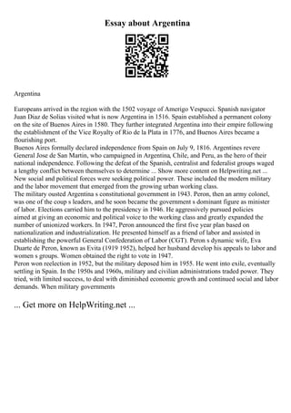 Essay about Argentina
Argentina
Europeans arrived in the region with the 1502 voyage of Amerigo Vespucci. Spanish navigator
Juan Diaz de Solias visited what is now Argentina in 1516. Spain established a permanent colony
on the site of Buenos Aires in 1580. They further integrated Argentina into their empire following
the establishment of the Vice Royalty of Rio de la Plata in 1776, and Buenos Aires became a
flourishing port.
Buenos Aires formally declared independence from Spain on July 9, 1816. Argentines revere
General Jose de San Martin, who campaigned in Argentina, Chile, and Peru, as the hero of their
national independence. Following the defeat of the Spanish, centralist and federalist groups waged
a lengthy conflict between themselves to determine ... Show more content on Helpwriting.net ...
New social and political forces were seeking political power. These included the modern military
and the labor movement that emerged from the growing urban working class.
The military ousted Argentina s constitutional government in 1943. Peron, then an army colonel,
was one of the coup s leaders, and he soon became the government s dominant figure as minister
of labor. Elections carried him to the presidency in 1946. He aggressively pursued policies
aimed at giving an economic and political voice to the working class and greatly expanded the
number of unionized workers. In 1947, Peron announced the first five year plan based on
nationalization and industrialization. He presented himself as a friend of labor and assisted in
establishing the powerful General Confederation of Labor (CGT). Peron s dynamic wife, Eva
Duarte de Peron, known as Evita (1919 1952), helped her husband develop his appeals to labor and
women s groups. Women obtained the right to vote in 1947.
Peron won reelection in 1952, but the military deposed him in 1955. He went into exile, eventually
settling in Spain. In the 1950s and 1960s, military and civilian administrations traded power. They
tried, with limited success, to deal with diminished economic growth and continued social and labor
demands. When military governments
... Get more on HelpWriting.net ...
 