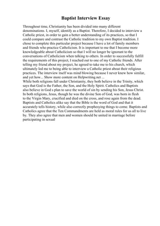 Baptist Interview Essay
Throughout time, Christianity has been divided into many different
denominations. I, myself, identify as a Baptist. Therefore, I decided to interview a
Catholic priest, in order to gain a better understanding of its practices, so that I
could compare and contrast the Catholic tradition to my own Baptist tradition. I
chose to complete this particular project because I have a lot of family members
and friends who practice Catholicism. It is important to me that I become more
knowledgeable about Catholicism so that I will no longer be ignorant to the
conversations of Catholicism when talking to others. In order to successfully fulfill
the requirements of this project, I reached out to one of my Catholic friends. After
telling my friend about my project, he agreed to take me to his church, which
ultimately led me to being able to interview a Catholic priest about their religious
practices. The interview itself was mind blowing because I never knew how similar,
and yet how... Show more content on Helpwriting.net ...
While both religions fall under Christianity, they both believe in the Trinity, which
says that God is the Father, the Son, and the Holy Spirit. Catholics and Baptists
also believe in God s plan to save the world of sin by sending his Son, Jesus Christ.
In both religions, Jesus, though he was the divine Son of God, was born in flesh
to the Virgin Mary, crucified and died on the cross, and rose again from the dead.
Baptists and Catholics alike say that the Bible is the word of God and that it
accurately tells history, while also correctly prophesying things to come. Baptists and
Catholics agree that the Ten Commandments are held as moral rules for us all to live
by. They also agree that men and women should be united in marriage before
participating in sexual
 