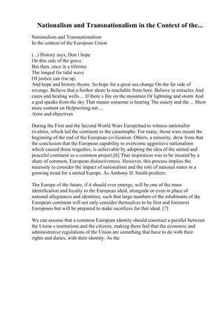 Nationalism and Transnationalism in the Context of the...
Nationalism and Transnationalism
In the context of the European Union
(...) History says, Don t hope
On this side of the grave.
But then, once in a lifetime
The longed for tidal wave
Of justice can rise up,
And hope and history rhyme. So hope for a great sea change On the far side of
revenge. Believe that a further shore Is reachable from here. Believe in miracles And
cures and healing wells.... If there s fire on the mountain Or lightning and storm And
a god speaks from the sky That means someone is hearing The outcry and the ... Show
more content on Helpwriting.net ...
Aims and objectives
During the First and the Second World Wars Europehad to witness nationalist
rivalries, which led the continent to the catastrophe. For many, those wars meant the
beginning of the end of the European civilization. Others, a minority, drew from that
the conclusion that the European capability to overcome aggressive nationalism
which caused those tragedies, is achievable by adopting the idea of the united and
peaceful continent as a common project.[6] That inspiration was to be insured by a
share of common, European distinctiveness. However, this process implies the
necessity to consider the impact of nationalism and the role of national states in a
growing trend for a united Europe. As Anthony D. Smith predicts:
The Europe of the future, if it should ever emerge, will be one of the mass
identification and loyalty to the European ideal, alongside or even in place of
national allegiances and identities, such that large numbers of the inhabitants of the
European continent will not only consider themselves to be first and foremost
Europeans but will be prepared to make sacrifices for that ideal. [7]
We can assume that a common European identity should construct a parallel between
the Union s institutions and the citizens, making them feel that the economic and
administrative regulations of the Union are something that have to do with their
rights and duties, with their identity. As the
 