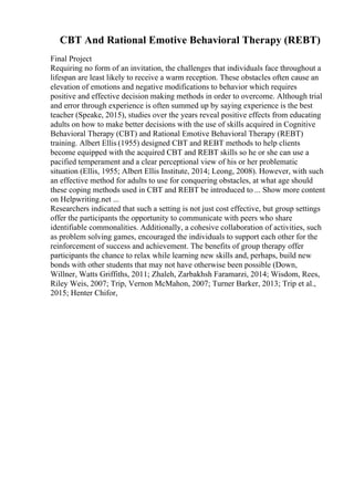 CBT And Rational Emotive Behavioral Therapy (REBT)
Final Project
Requiring no form of an invitation, the challenges that individuals face throughout a
lifespan are least likely to receive a warm reception. These obstacles often cause an
elevation of emotions and negative modifications to behavior which requires
positive and effective decision making methods in order to overcome. Although trial
and error through experience is often summed up by saying experience is the best
teacher (Speake, 2015), studies over the years reveal positive effects from educating
adults on how to make better decisions with the use of skills acquired in Cognitive
Behavioral Therapy (CBT) and Rational Emotive Behavioral Therapy (REBT)
training. Albert Ellis (1955) designed CBT and REBT methods to help clients
become equipped with the acquired CBT and REBT skills so he or she can use a
pacified temperament and a clear perceptional view of his or her problematic
situation (Ellis, 1955; Albert Ellis Institute, 2014; Leong, 2008). However, with such
an effective method for adults to use for conquering obstacles, at what age should
these coping methods used in CBT and REBT be introduced to ... Show more content
on Helpwriting.net ...
Researchers indicated that such a setting is not just cost effective, but group settings
offer the participants the opportunity to communicate with peers who share
identifiable commonalities. Additionally, a cohesive collaboration of activities, such
as problem solving games, encouraged the individuals to support each other for the
reinforcement of success and achievement. The benefits of group therapy offer
participants the chance to relax while learning new skills and, perhaps, build new
bonds with other students that may not have otherwise been possible (Down,
Willner, Watts Griffiths, 2011; Zhaleh, Zarbakhsh Faramarzi, 2014; Wisdom, Rees,
Riley Weis, 2007; Trip, Vernon McMahon, 2007; Turner Barker, 2013; Trip et al.,
2015; Henter Chifor,
 