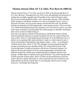 Thomas Stearns Eliot, Or T.S. Eliot, Was Born In 1888 On
Thomas Stearns Eliot, or T.S. Eliot, was born in 1888 on the Mississippi River in
St. Louis, Missouri. Throughout his life, Eliot wrote and published several pieces of
writing that are highly regarded and still studied in the world of literature today.
Eliot was an American British author, critic, playwright, and poet. After attending
Smith Academy, and Milton Academy, he went on to graduate in just 3 years at
Harvard University. He also got his masters and did doctoral work. He attended
Oxford, but ultimately left for England after a short amount of time. The Love Song
of J. Alfred Prufrockattracted the most attention out of all of Eliot s poems. Just some
of the many techniques used throughout the whole passage are dramatic monologue...
Show more content on Helpwriting.net ...
Eliot also uses figures of speech in this passage to establish the theme of death.
Eliot described the afternoon as spread out against the sky like a patient etherized
upon a table. (Eliot 2) in the beginning of the passage, he is describing the sky as a
patient on an operating table under anesthesia. Again, in a later stanza, he says it
sleeps so peacefully! Smoothed by long fingers, asleep ... tired ... or it malingers,
stretched on the floor. (Eliot 75 78). This metaphor is being echoed through the
passage, presenting an eerie and dark setting. This relates directly back to the
reoccurring theme of death and isolation with his use of fearsome imagery. He
obscures the long description of the sky using fragmentation, breaking up the
different images into smaller parts and placing them in different stanzas in the
passage. Another figure of speech used is personification. The yellow fog that rubs
its back upon the window panes. (Eliot 15) Eliot uses personification to turn the
yellow fog into a fearful and timid cat, which represents the fear in Prufrock, and
helps indicate the theme of doubt that we see frequently when he tries to make
decisions. A technique that frequently
 