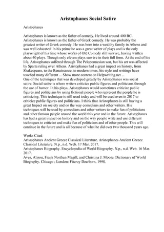 Aristophanes Social Satire
Aristophanes
Aristophanes is known as the father of comedy. He lived around 400 BC.
Aristophanes is known as the father of Greek comedy. He was probably the
greatest writer of Greek comedy. He was born into a wealthy family in Athens and
was well educated. In his prime he was a great writer of plays and is the only
playwright of his time whose works of Old Comedy still survive, having written
about 40 plays. Though only eleven plays survive in their full form. At the end of his
life, Aristophanes suffered through The Peloponnesian war, but his art was affected
by Sparta ruling over Athens. Aristophanes had a great impact on history, from
Shakespeare, to the Renaissance, to modern times, his style and writings have
touched many different ... Show more content on Helpwriting.net ...
One of the techniques that was developed greatly by Aristophanes was social
satire. Social satire is where writers criticize public figures and politicians through
the use of humor. In his plays, Aristophanes would sometimes criticize public
figures and politicians by using fictional people who represent the people he is
criticizing. This technique is still used today and will be used even in 2017 to
criticize public figures and politicians. I think that Aristophanes is still having a
great Impact on society and on the way comedians and other writers. His
techniques will be used by comedians and other writers to make fun of politicians
and other famous people around the world this year and in the future. Aristophanes
has had a great impact on history and on the way people write and use different
techniques to criticize and make fun of politicians and of other people. This will
continue in the future and is all because of what he did over two thousand years ago.
Works Cited
Aristophanes Ancient Greece Classical Literature. Aristophanes Ancient Greece
Classical Literature. N.p., n.d. Web. 17 Mar. 2017.
Aristophanes Biography. Encyclopedia of World Biography. N.p., n.d. Web. 16 Mar.
2017.
Aves, Alison, Frank Northen Magill, and Christina J. Moose. Dictionary of World
Biography. Chicago ; London: Fitzroy Dearborn, 1998.
 
