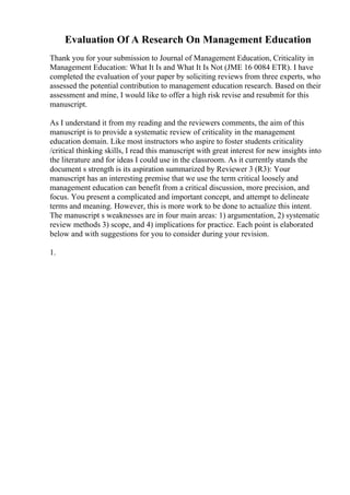 Evaluation Of A Research On Management Education
Thank you for your submission to Journal of Management Education, Criticality in
Management Education: What It Is and What It Is Not (JME 16 0084 ETR). I have
completed the evaluation of your paper by soliciting reviews from three experts, who
assessed the potential contribution to management education research. Based on their
assessment and mine, I would like to offer a high risk revise and resubmit for this
manuscript.
As I understand it from my reading and the reviewers comments, the aim of this
manuscript is to provide a systematic review of criticality in the management
education domain. Like most instructors who aspire to foster students criticality
/critical thinking skills, I read this manuscript with great interest for new insights into
the literature and for ideas I could use in the classroom. As it currently stands the
document s strength is its aspiration summarized by Reviewer 3 (R3): Your
manuscript has an interesting premise that we use the term critical loosely and
management education can benefit from a critical discussion, more precision, and
focus. You present a complicated and important concept, and attempt to delineate
terms and meaning. However, this is more work to be done to actualize this intent.
The manuscript s weaknesses are in four main areas: 1) argumentation, 2) systematic
review methods 3) scope, and 4) implications for practice. Each point is elaborated
below and with suggestions for you to consider during your revision.
1.
 