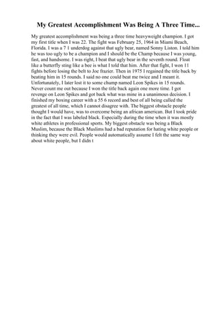 My Greatest Accomplishment Was Being A Three Time...
My greatest accomplishment was being a three time heavyweight champion. I got
my first title when I was 22. The fight was February 25, 1964 in Miami Beach,
Florida. I was a 7 1 underdog against that ugly bear, named Sonny Liston. I told him
he was too ugly to be a champion and I should be the Champ because I was young,
fast, and handsome. I was right, I beat that ugly bear in the seventh round. Float
like a butterfly sting like a bee is what I told that him. After that fight, I won 11
fights before losing the belt to Joe frazier. Then in 1975 I regained the title back by
beating him in 15 rounds. I said no one could beat me twice and I meant it.
Unfortunately, I later lost it to some chump named Leon Spikes in 15 rounds.
Never count me out because I won the title back again one more time. I got
revenge on Leon Spikes and got back what was mine in a unanimous decision. I
finished my boxing career with a 55 6 record and best of all being called the
greatest of all time, which I cannot disagree with. The biggest obstacle people
thought I would have, was to overcome being an african american. But I took pride
in the fact that I was labeled black. Especially during the time when it was mostly
white athletes in professional sports. My biggest obstacle was being a Black
Muslim, because the Black Muslims had a bad reputation for hating white people or
thinking they were evil. People would automatically assume I felt the same way
about white people, but I didn t
 