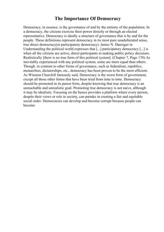 The Importance Of Democracy
Democracy, in essence, is the governance of and by the entirety of the population. In
a democracy, the citizens exercise their power directly or through an elected
representative. Democracy is ideally a structure of governance that is by and for the
people. These definitions represent democracy in its most pure unadulterated sense,
true direct democracy(or participatory democracy). James N. Danziger in
Understanding the political world expresses that [...] participatory democracy [...] is
when all the citizens are active, direct participants in making public policy decisions.
Realistically [there is no true form of this political system]. (Chapter 7, Page 170) As
inevitably experienced with any political system, some are more equal than others.
Though. in contrast to other forms of governance, such as federalism, republics,
monarchies, dictatorships, etc., democracy has been proven to be the most efficient.
As Winston Churchill famously said, Democracy is the worst form of government,
except all those other forms that have been tried from time to time. Democracy
should be promoted in its purest form, despite knowing that true democracy is an
unreachable and unrealistic goal. Promoting true democracy is not naive, although
it may be idealistic. Focusing on the basics provides a platform where every person,
despite their views or role in society, can partake in creating a fair and equitable
social order. Democracies can develop and become corrupt because people can
become
 