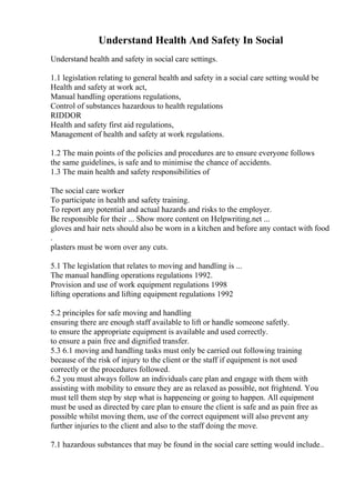 Understand Health And Safety In Social
Understand health and safety in social care settings.
1.1 legislation relating to general health and safety in a social care setting would be
Health and safety at work act,
Manual handling operations regulations,
Control of substances hazardous to health regulations
RIDDOR
Health and safety first aid regulations,
Management of health and safety at work regulations.
1.2 The main points of the policies and procedures are to ensure everyone follows
the same guidelines, is safe and to minimise the chance of accidents.
1.3 The main health and safety responsibilities of
The social care worker
To participate in health and safety training.
To report any potential and actual hazards and risks to the employer.
Be responsible for their ... Show more content on Helpwriting.net ...
gloves and hair nets should also be worn in a kitchen and before any contact with food
.
plasters must be worn over any cuts.
5.1 The legislation that relates to moving and handling is ...
The manual handling operations regulations 1992.
Provision and use of work equipment regulations 1998
lifting operations and lifting equipment regulations 1992
5.2 principles for safe moving and handling
ensuring there are enough staff available to lift or handle someone safetly.
to ensure the appropriate equipment is available and used correctly.
to ensure a pain free and dignified transfer.
5.3 6.1 moving and handling tasks must only be carried out following training
because of the risk of injury to the client or the staff if equipment is not used
correctly or the procedures followed.
6.2 you must always follow an individuals care plan and engage with them with
assisting with mobility to ensure they are as relaxed as possible, not frightend. You
must tell them step by step what is happeneing or going to happen. All equipment
must be used as directed by care plan to ensure the client is safe and as pain free as
possible whilst moving them, use of the correct equipment will also prevent any
further injuries to the client and also to the staff doing the move.
7.1 hazardous substances that may be found in the social care setting would include..
 