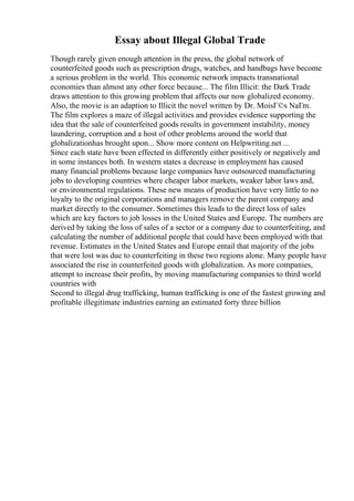 Essay about Illegal Global Trade
Though rarely given enough attention in the press, the global network of
counterfeited goods such as prescription drugs, watches, and handbags have become
a serious problem in the world. This economic network impacts transnational
economies than almost any other force because... The film Illicit: the Dark Trade
draws attention to this growing problem that affects our now globalized economy.
Also, the movie is an adaption to Illicit the novel written by Dr. MoisГ©s NaГm.
The film explores a maze of illegal activities and provides evidence supporting the
idea that the sale of counterfeited goods results in government instability, money
laundering, corruption and a host of other problems around the world that
globalizationhas brought upon... Show more content on Helpwriting.net ...
Since each state have been effected in differently either positively or negatively and
in some instances both. In western states a decrease in employment has caused
many financial problems because large companies have outsourced manufacturing
jobs to developing countries where cheaper labor markets, weaker labor laws and,
or environmental regulations. These new means of production have very little to no
loyalty to the original corporations and managers remove the parent company and
market directly to the consumer. Sometimes this leads to the direct loss of sales
which are key factors to job losses in the United States and Europe. The numbers are
derived by taking the loss of sales of a sector or a company due to counterfeiting, and
calculating the number of additional people that could have been employed with that
revenue. Estimates in the United States and Europe entail that majority of the jobs
that were lost was due to counterfeiting in these two regions alone. Many people have
associated the rise in counterfeited goods with globalization. As more companies,
attempt to increase their profits, by moving manufacturing companies to third world
countries with
Second to illegal drug trafficking, human trafficking is one of the fastest growing and
profitable illegitimate industries earning an estimated forty three billion
 