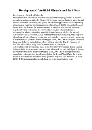 Development Of Artificial Minerals And Its Effects
Development of Artificial Minerals
From the start of civilization, man has demonstrated intriguing interest in natural
crystals including gems (Kesler Simon, 2015). Later, man used natural minerals such
as mica, diamond, corundum, and quartz for different applications including cutting
abrasion, and electrical appliances among others (Kogel, 2006). During the Second
World War, the demand for natural minerals in technical applications increased
significantly and endangered the supply. However, this situation alongside
technological advancements had a positive impact because it led to the birth of
synthetic crystals (Goodman, 2013). In the synthetic crystal industry, the disciplines
of geology, physics, chemistry, ceramics, and metallurgy merge to enable man create
a wide variety of synthetic minerals (Degryse Elsen, 2003). Over the years, scientists
have used different methods to develop synthetic minerals. The development of
artificial minerals has many benefits as discussed in this report.
Artificial minerals are minerals made in the laboratory (Jayaraman, 2000). Despite
being artificial, these minerals have the same chemical, optical, and physical features
associated with natural minerals (Degryse Elsen, 2003). Even though large scale
manufacture of synthetic minerals started after the Second World War, the practice
traces its history to the late 1800s when synthetic ruby was first produced (Weldon,
2016). Different man made minerals have use in communications, laser
 