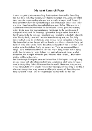 My Aunt Research Paper
Almost everyone possesses something that they do well or excel in. Something
that they do so well, they basically have become the expert of it. A majority of the
time, expertise requires doing what you love to reach the expert level. For me, I
have learned how to be an expert at being an aunt to my niece, Ellise. Since Ellise
was born, I have learned how to excel at being an aunt. Before Ellise was born, I
could never contain my excitement for her to come. I would go on and on to my
sister, Krista, about how much excitement I contained for the baby to come. I
always talked about all the fun things I planned on doing with her. I told Krista
how I wanted to be the best aunt I could and how I wanted to be the baby s favorite
aunt. The day finally came and I became blessed with my new, and first, baby
niece. Sadly, I could not see her right away because I went on vacation in Arizona.
My sister called me that day and told me that she gave birth to a beautiful baby girl.
I did not come home until a couple days after and I could not wait to see her. I went
straight to the hospital and finally got to meet her. There are so many different
things I do to be the best aunt to her. The first rule of being the best aunt is being
cooler than her mom. My sister follows very strict rules when it comes to what
Ellise does. For example, where she goes, what and when she eats,... Show more
content on Helpwriting.net ...
I do this through all the good parts and the very few difficult parts. Although being
an aunt comes with a lot of responsibility and sometimes a lot of work, I wouldn t
trade it for anything. Before Ellise came into the world, I knew that being an aunt
would be fun, but I never actually realized how much joy it would bring to my life. I
also never thought that being an aunt would require learning all these things that I
have explained. It didn t take me long to figure out how to be the best aunt
 