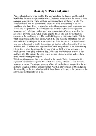Meaning Of Pan s Labyrinth
Pan s Labyrinth shows two worlds. The real world and the fantasy world created
by Ofelia s desire to escape the real world. Monsters are shown in the movie to have
a deeper connection to Ofelia and how she sees reality in her fantasy world. The
visions that she sees are either threats or closure from the suffering in the real
world that she faces. Every creature has a significant meaning such as the toad, the
fairies, and the pale man. The toad represents her brother, the fairies represent
innocence and childhood, and the pale man represents the Captain as well as the
aspects of growing older. When Ofelia goes to do her first task for the faun she
encounters the toad in the tree. The toad is killing the tree from the inside. This is
what is happening in Ofelia s fantasy world, the true meaning of the toad was her
unborn brother sucking the life from her mother from the inside. The way that the
toad was killing the tree is also the same as her brother killing her mother from the
inside as well. When the toad regulates itself after being tricked to eat the stones by
Ofelia, this is what she sees as the horrors of giving birth or what she sees as a
result of that. Horrifying and unsettling, Ofelia sees her brother as a threat to her
mother s life. The birth of the child is also seen as a threat to her as well.... Show
more content on Helpwriting.net ...
This is the first creature that is introduced in the movie. This is because the fairy
represents innocence and youth. Ofelia believes in fairy tales and is still pure and
innocent in nature. The deeper meaning of the fairies also is the competition for her
mother s affection with her unborn brother. Another interpretation of Ofelia feeling
threatened by her brother s birth which is later shown to be true in the case when she
approaches the toad later on in the
 