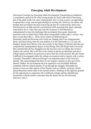 Emerging Adult Development
Theoretical Concepts for Emerging Adult Development Transitioning to adulthood
is considered a period of life when young people are faced with trials of becoming
part of the adult world. For some young people, this is a time to grow, an opportunity
to spread their wings, and navigate through an exciting life. However, for others, the
burdens that accompany the task of growing up may be overpowering. Some may
find themselves at odds and feel overwhelmed while pursuing their goals, although
motivated to do so. Also, they may lack the resources or find themselves
underprepared to meet the challenges that accompany those goals. Important
questions come to mind when I think about young adults within today s society: why
does it seem that today s... Show more content on Helpwriting.net ...
Hernandez stated just knowing who I truly am, finding what I am compassionate
about, and discovering what my true purpose is in life. Hernandez is a 22 year old
Hispanic female from Mexico who now resides in San Diego, California who has just
completed her undergraduate degree in Psychology from San Diego State University.
She contends that she has struggled over the last four years in college due to heavy
burdens she carried. She is the first in her family to pursue an education and earn a
college degree and there was pressure to prove that she could succeed. She also found
it difficult to be engaged within the college environment and to connect with a variety
of people. Hernandez s Mexican heritage is an important aspect of her inclusive
identity. She acknowledged that there are not negative impacts on this area of her
identity. Rather, the environment she was exposed to was incredibly different
compared with her cultural identity. Even through her struggle, Hernandez has
chosen to focus on other aspects of her identity such as Catholic, musician, friend,
and professional which relate to her current context. Thinking in this light has granted
her the opportunity to experience life in different settings and has afforded and
assisted her with the positive outcomes that she desires for her life (Personal
interview, June 7,
 