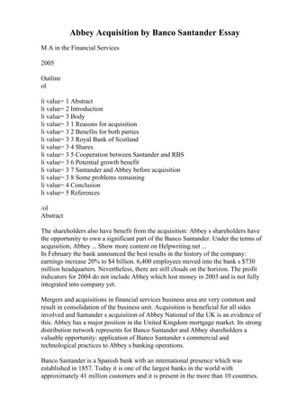 Abbey Acquisition by Banco Santander Essay
M A in the Financial Services
2005
Outline
ol
li value= 1 Abstract
li value= 2 Introduction
li value= 3 Body
li value= 3 1 Reasons for acquisition
li value= 3 2 Benefits for both parties
li value= 3 3 Royal Bank of Scotland
li value= 3 4 Shares
li value= 3 5 Cooperation between Santander and RBS
li value= 3 6 Potential growth benefit
li value= 3 7 Santander and Abbey before acquisition
li value= 3 8 Some problems remaining
li value= 4 Conclusion
li value= 5 References
/ol
Abstract
The shareholders also have benefit from the acquisition: Abbey s shareholders have
the opportunity to own a significant part of the Banco Santander. Under the terms of
acquisition, Abbey ... Show more content on Helpwriting.net ...
In February the bank announced the best results in the history of the company:
earnings increase 20% to $4 billion. 6,400 employees moved into the bank s $730
million headquarters. Nevertheless, there are still clouds on the horizon. The profit
indicators for 2004 do not include Abbey which lost money in 2003 and is not fully
integrated into company yet.
Mergers and acquisitions in financial services business area are very common and
result in consolidation of the business unit. Acquisition is beneficial for all sides
involved and Santander s acquisition of Abbey National of the UK is an evidence of
this. Abbey has a major position in the United Kingdom mortgage market. Its strong
distribution network represents for Banco Santander and Abbey shareholders a
valuable opportunity: application of Banco Santander s commercial and
technological practices to Abbey s banking operations.
Banco Santander is a Spanish bank with an international presence which was
established in 1857. Today it is one of the largest banks in the world with
approximately 41 million customers and it is present in the more than 10 countries.
 
