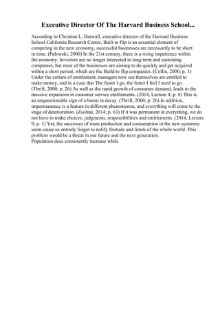 Executive Director Of The Harvard Business School...
According to Christina L. Darwall, executive director of the Harvard Business
School California Research Center, Built to flip is an essential element of
competing in the new economy, successful businesses are necessarily to be short
in time. (Palowski, 2000) In the 21st century, there is a rising impatience within
the economy. Investors are no longer interested in long term and sustaining
companies, but most of the businesses are aiming to do quickly and get acquired
within a short period, which are the Build to flip companies. (Collin, 2000; p. 1)
Under the culture of entitlement, managers now see themselves are entitled to
make money, and in a case that The faster I go, the faster I feel I need to go .
(Thrift, 2000; p. 26) As well as the rapid growth of consumer demand, leads to the
massive expansion in customer service entitlements. (2014, Lecture 4; p. 8) This is
an unquestionable sign of a boom in decay. (Thrift, 2000; p. 26) In addition,
impermanence is a feature in different phenomenon, and everything will come to the
stage of deterioration. (Zsolnai, 2014; p. 63) If it was permanent in everything, we do
not have to make choices, judgments, responsibilities and entitlements. (2014, Lecture
9; p. 1) Yet, the successes of mass production and consumption in the new economy
seem cause us entirely forgot to notify finitude and limits of the whole world. This
problem would be a threat in our future and the next generation.
Population does consistently increase while
 