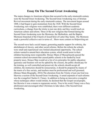 Essay On The Second Great Awakening
The major changes in American religion that occurred in the early nineteenth century
were the Second Great Awakening. The Second Great Awakening was a Christian
Revival movement during the early nineteenth century. The movement began around
1800, it had begun to gain momentum from the 1820. With the Second Great
Awakening; new religions were established, there were different academic
curriculums, a change from the trinity to just one deity and they would touch on
American culture and reform. Three of the new religions that formed during the
Second Great Awakening were the Mormons, the Methodists, and the Baptist.
Mormons branched of the Church of JesusChrist of Latter Day Saints. The Mormons
made a powerful collective unit in terms of... Show more content on Helpwriting.net
...
The second wave had a social impact, generating popular support for sobriety, the
abolishment of slavery, and other social reforms. Before the reform the schools
were small and experienced very limited educational opportunity. The school
reform wanted to amend their education system, which would assist in their
children becoming more responsible. Horace Mann of Massachusetts passed the
common school movement that caused public schools to be funded by local
property taxes. Horace Man would set a list of six principles for public education:
ignorance and freedom will not be upheld by the citizens, the public should pay for
the training, as well controlled and preserved, the schools should accept all
children, the instruction should be nonsectarian, it should be prepared by means of
the tenets of a free society, and teachers must be professional and well groomed.
(Horace Mann Biography, 2016) The alteration from the Trinity of just one God was
likewise a section of the Second Great Awakening. A noted exponent of such reforms
was the evangelist Charles G. Finney. In addition to being an innovative evangelist
whose techniques others would imitate, he declared that the Gospel saved people,
but likewise it was a means to regenerate society. True to his word, Finney was a fiery
abolitionist and encouraged other Christians to take taken. (The Second Great
Awakening,
 