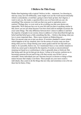 I Believe In This Essay
Rather than beginning with a typical I believe in this... statement, I m choosing to
start my essay out a bit differently, some might even use the word unconventionally
which is coincidently a word that s going to show back up later, but I digress. I
want to ask you, the reader, a question.Have you ever been told you can t do
something? Has someone ever told you that your goal or aspirations aren t
realistic? Perhaps they ve even went as far as telling you that your desires are
impossible. Well ifanyone has ever in your life told you that or anything similar to
that, know you are not alone because I too have been told on multiple occasions the
exact same things. The only difference between how I chose to address it and how
the majority of people in our society chose to address it is best described through my
belief and that belief goes a little something like this... I believe that doing what you
love is more important than... Show more content on Helpwriting.net ...
Don t let anyone stop you or put you down. If societies standard is career related,
which happens to be my situation, don t let the norms of society stop you from
doing what you love. Keep chasing your career goal(s) and do not stop until you
make it. It is possible, believe me. As I mentioned I have a very similar situation in
which my career goal is deemed by the majority of society as unconventionaf
meaning not based on or conforming to what is generally done or believed. But
that being said I do not let that get me down. I refuse to let society conform me to
becoming someone Pm not and living a life that society sees fit but I see as
miserable. Some individuals just can t become lawyers or doctors or things of that
nature because that simply is not them. These people are your more creative
individuals, they yearn to do the things that are risky and sometimes even a bit out
there but for them, if they
 