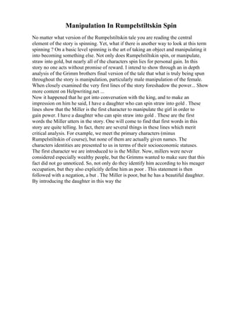 Manipulation In Rumpelstiltskin Spin
No matter what version of the Rumpelstiltskin tale you are reading the central
element of the story is spinning. Yet, what if there is another way to look at this term
spinning ? On a basic level spinning is the art of taking an object and manipulating it
into becoming something else. Not only does Rumpelstiltskin spin, or manipulate,
straw into gold, but nearly all of the characters spin lies for personal gain. In this
story no one acts without promise of reward. I intend to show through an in depth
analysis of the Grimm brothers final version of the tale that what is truly being spun
throughout the story is manipulation, particularly male manipulation of the female.
When closely examined the very first lines of the story foreshadow the power... Show
more content on Helpwriting.net ...
Now it happened that he got into conversation with the king, and to make an
impression on him he said, I have a daughter who can spin straw into gold . These
lines show that the Miller is the first character to manipulate the girl in order to
gain power. I have a daughter who can spin straw into gold . These are the first
words the Miller utters in the story. One will come to find that first words in this
story are quite telling. In fact, there are several things in these lines which merit
critical analysis. For example, we meet the primary characters (minus
Rumpelstiltskin of course), but none of them are actually given names. The
characters identities are presented to us in terms of their socioeconomic statuses.
The first character we are introduced to is the Miller. Now, millers were never
considered especially wealthy people, but the Grimms wanted to make sure that this
fact did not go unnoticed. So, not only do they identify him according to his meager
occupation, but they also explicitly define him as poor . This statement is then
followed with a negation, a but . The Miller is poor, but he has a beautiful daughter.
By introducing the daughter in this way the
 
