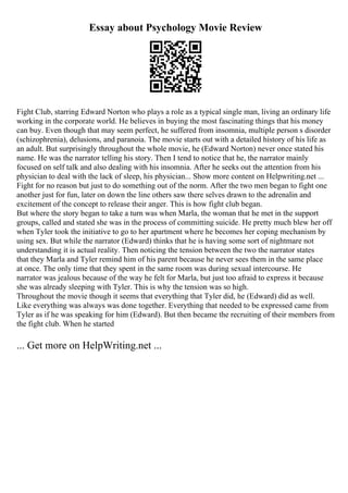 Essay about Psychology Movie Review
Fight Club, starring Edward Norton who plays a role as a typical single man, living an ordinary life
working in the corporate world. He believes in buying the most fascinating things that his money
can buy. Even though that may seem perfect, he suffered from insomnia, multiple person s disorder
(schizophrenia), delusions, and paranoia. The movie starts out with a detailed history of his life as
an adult. But surprisingly throughout the whole movie, he (Edward Norton) never once stated his
name. He was the narrator telling his story. Then I tend to notice that he, the narrator mainly
focused on self talk and also dealing with his insomnia. After he seeks out the attention from his
physician to deal with the lack of sleep, his physician... Show more content on Helpwriting.net ...
Fight for no reason but just to do something out of the norm. After the two men began to fight one
another just for fun, later on down the line others saw there selves drawn to the adrenalin and
excitement of the concept to release their anger. This is how fight club began.
But where the story began to take a turn was when Marla, the woman that he met in the support
groups, called and stated she was in the process of committing suicide. He pretty much blew her off
when Tyler took the initiative to go to her apartment where he becomes her coping mechanism by
using sex. But while the narrator (Edward) thinks that he is having some sort of nightmare not
understanding it is actual reality. Then noticing the tension between the two the narrator states
that they Marla and Tyler remind him of his parent because he never sees them in the same place
at once. The only time that they spent in the same room was during sexual intercourse. He
narrator was jealous because of the way he felt for Marla, but just too afraid to express it because
she was already sleeping with Tyler. This is why the tension was so high.
Throughout the movie though it seems that everything that Tyler did, he (Edward) did as well.
Like everything was always was done together. Everything that needed to be expressed came from
Tyler as if he was speaking for him (Edward). But then became the recruiting of their members from
the fight club. When he started
... Get more on HelpWriting.net ...
 