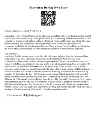 Experience During Ww2 Essay
Similar Experiences During World War 2
During the events of World War 2, groups of people around the globe went through similar painful
experiences, thanks to Germany. Throughout World War 2, Germany tried numerous times to take
control over Europe, which did not end up well for both Hitler and Germany as a whole. The main
groups of people that experienced similar experiences were the Jewish, the disabled, the
Londoners, the Polish, the drunks and the beggars. These groups of people suffered greatly during
the 6 year period, which altered the lives, homes and countries of many millions of people.
The Holocaust
Jewish and disabled people were exposed to a lot of torment and pain from the German soldiers
and citizens in the area. Ultimately, many millions of disabled and Jewish people were
exterminated, either gassed or shot, during the 6 year period of the war. A Jewish survivor, Arek
Hersh, recalled his experiences of being in a ghetto in an article, escaping death as a young boy by
mere chance. He mentioned that 4000 men in the ghetto were rallied up into a church. Hersh
obviously realised what was going to happen in the next ... Show more content on Helpwriting.net ...
Poland, of course, was the first country to experience Blitzkrieg, which took the entire world by
surprise. On September the 1st, 1939, German troops invaded Poland, beginning with a warship
taking fire at the Polish Garrison, followed by 62 German troop divisions invading by foot, later
followed by 1,300 aircraft bombing Poland from the sky. The Luftwaffe(German Air Force) would
bomb the roads, railways and any concentrations of Polish troops. Citizens of Poland would flee
their homes and villages as they became targets for the bombs as well. Afterwards, tanks (called
Panzers) would come through Poland and destroy anything that was left behind by the Luftwaffe. A
few hours after the beginning of the attack, Poland requested immediate
... Get more on HelpWriting.net ...
 