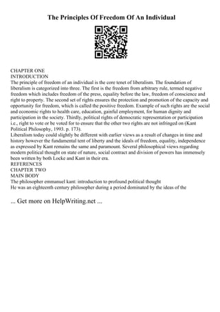 The Principles Of Freedom Of An Individual
CHAPTER ONE
INTRODUCTION
The principle of freedom of an individual is the core tenet of liberalism. The foundation of
liberalism is categorized into three. The first is the freedom from arbitrary rule, termed negative
freedom which includes freedom of the press, equality before the law, freedom of conscience and
right to property. The second set of rights ensures the protection and promotion of the capacity and
opportunity for freedom, which is called the positive freedom. Example of such rights are the social
and economic rights to health care, education, gainful employment, for human dignity and
participation in the society. Thirdly, political rights of democratic representation or participation
i.e., right to vote or be voted for to ensure that the other two rights are not infringed on (Kant
Political Philosophy, 1993. p. 173).
Liberalism today could slightly be different with earlier views as a result of changes in time and
history however the fundamental tent of liberty and the ideals of freedom, equality, independence
as expressed by Kant remains the same and paramount. Several philosophical views regarding
modern political thought on state of nature, social contract and division of powers has immensely
been written by both Locke and Kant in their era.
REFERENCES
CHAPTER TWO
MAIN BODY
The philosopher emmanuel kant: introduction to profound political thought
He was an eighteenth century philosopher during a period dominated by the ideas of the
... Get more on HelpWriting.net ...
 