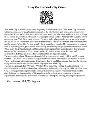 Essay On New York City Crime
New York City is just like every other major city in the United States. New York City crime rate
is the main reason why people are moving out of the city that they call home. American s believe
that a civil decent society is a place where they can receive an education, and have access to things
in life such a life, liberty and freedom. According to United Statesof America (1994), Public spaces
are among New York Citys greatest assets. The citys parks, playgrounds, streets, avenues, stoops
and plazas are the forums that make possible the sense of vitality, excitement, and community that
are the pulse of urban life. As time goes by these places have be ruined by environment problems
such as eye sore graffiti, prostitution, unnecessary panhandling and people in the street intoxicated.
When a city have these types of problems, the citizen feel as if they cannot protect their children
because of the environment. Fear caused by disorder makes people leave the cities and
communities that they reside in.... Show more content on Helpwriting.net ...
The survey showed that 59 percent of people left to improve their quality of life and 17 percent
said that if the New York City Police Department would have implemented the Broken Window
Theory and nipped minor crimes and disturbances then it would had showed then that the city was
trying and that they would had reconsider staying in New York City.
The surveys conducted in 1992 and 1993 show New York City s police department that a very
much changed is needed within the law enforcement and the city. On July 18, 1994, the New York
City police department implemented a strategy to empower precinct commander to respond to
disorderly and persistent quality of life condition, refocus department resources, revise the
department s directives and procedures and to revise and expand training, secure passage of new
... Get more on HelpWriting.net ...
 