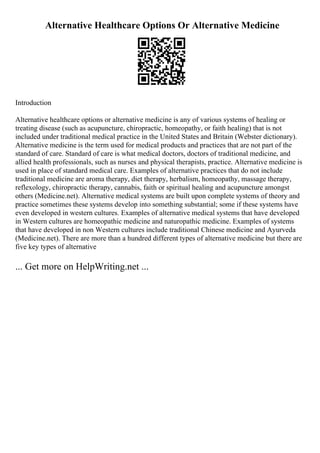 Alternative Healthcare Options Or Alternative Medicine
Introduction
Alternative healthcare options or alternative medicine is any of various systems of healing or
treating disease (such as acupuncture, chiropractic, homeopathy, or faith healing) that is not
included under traditional medical practice in the United States and Britain (Webster dictionary).
Alternative medicine is the term used for medical products and practices that are not part of the
standard of care. Standard of care is what medical doctors, doctors of traditional medicine, and
allied health professionals, such as nurses and physical therapists, practice. Alternative medicine is
used in place of standard medical care. Examples of alternative practices that do not include
traditional medicine are aroma therapy, diet therapy, herbalism, homeopathy, massage therapy,
reflexology, chiropractic therapy, cannabis, faith or spiritual healing and acupuncture amongst
others (Medicine.net). Alternative medical systems are built upon complete systems of theory and
practice sometimes these systems develop into something substantial; some if these systems have
even developed in western cultures. Examples of alternative medical systems that have developed
in Western cultures are homeopathic medicine and naturopathic medicine. Examples of systems
that have developed in non Western cultures include traditional Chinese medicine and Ayurveda
(Medicine.net). There are more than a hundred different types of alternative medicine but there are
five key types of alternative
... Get more on HelpWriting.net ...
 