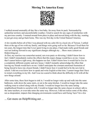 Moving To America Essay
I walked around unsteadily all day like a lost baby, far away from its pack. Surrounded by
unfamiliar territory and uncomfortable weather, I tried to search for any signs of similarities with
my previous country. I roamed around from place to place and moved along with the day, wanting
to just get away and go back home. This was my first day in the United Statesof America.
A few months before all of this I was pleased with my calm life in a local city of Taiwan. I settled
there at the age of two with my family, and things were going well so far. Because I lived there for
ten years, the longest time that I ever spent living in one place, I had made really good friends and
was not looking forward to any significant changes although my ... Show more content on
Helpwriting.net ...
At first, my reaction was somewhat neutral, not even panic or shivering. I didn?t know how to
feel. I didn?t immediately realize the effects that this major change would have on me. I mean
that I cannot believe right away, this happens too fast. I didn?t know how it would feel to live in
a completely different country and new house. I didn?t instantly acknowledge the effect that
leaving my friends would have on me. I didn?t anticipate the constant emotional frustration of
being forced to leave my closest friends. I didn?t know how it would feel to be the new kid in
school. I did not even know how to speak and write English at that time. I cannot image that I have
to restart everything in my life. And I was too scared to think about the difficulty to fit with all the
new things around.
After some time, these facts began to sink in. I would no longer wake up and walk into the same
bathroom, walk down the same stairs, or eat in the same kitchen. I would no longer take the same
walking route to school along with my friends. I would no longer have the same lasting
neighborhood friends to socialize with. I would no longer take the same classes in school, talk to
the same teachers, or even take notes the same way. However, I did not realize some of the other,
not as despondent, impacts that changing environments would have until being ?new? for a few
... Get more on HelpWriting.net ...
 