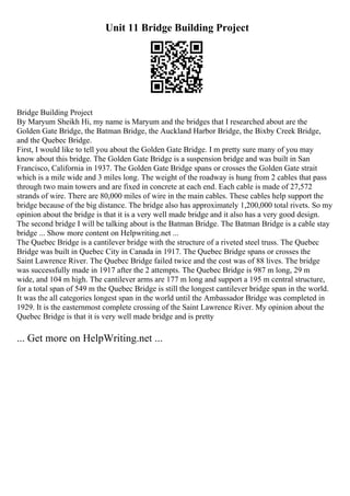 Unit 11 Bridge Building Project
Bridge Building Project
By Maryum Sheikh Hi, my name is Maryum and the bridges that I researched about are the
Golden Gate Bridge, the Batman Bridge, the Auckland Harbor Bridge, the Bixby Creek Bridge,
and the Quebec Bridge.
First, I would like to tell you about the Golden Gate Bridge. I m pretty sure many of you may
know about this bridge. The Golden Gate Bridge is a suspension bridge and was built in San
Francisco, California in 1937. The Golden Gate Bridge spans or crosses the Golden Gate strait
which is a mile wide and 3 miles long. The weight of the roadway is hung from 2 cables that pass
through two main towers and are fixed in concrete at each end. Each cable is made of 27,572
strands of wire. There are 80,000 miles of wire in the main cables. These cables help support the
bridge because of the big distance. The bridge also has approximately 1,200,000 total rivets. So my
opinion about the bridge is that it is a very well made bridge and it also has a very good design.
The second bridge I will be talking about is the Batman Bridge. The Batman Bridge is a cable stay
bridge ... Show more content on Helpwriting.net ...
The Quebec Bridge is a cantilever bridge with the structure of a riveted steel truss. The Quebec
Bridge was built in Quebec City in Canada in 1917. The Quebec Bridge spans or crosses the
Saint Lawrence River. The Quebec Bridge failed twice and the cost was of 88 lives. The bridge
was successfully made in 1917 after the 2 attempts. The Quebec Bridge is 987 m long, 29 m
wide, and 104 m high. The cantilever arms are 177 m long and support a 195 m central structure,
for a total span of 549 m the Quebec Bridge is still the longest cantilever bridge span in the world.
It was the all categories longest span in the world until the Ambassador Bridge was completed in
1929. It is the easternmost complete crossing of the Saint Lawrence River. My opinion about the
Quebec Bridge is that it is very well made bridge and is pretty
... Get more on HelpWriting.net ...
 