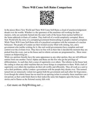 There Will Come Soft Rains Comparison
In the pieces Brave New World and There Will Come Soft Rains a cloud of unacknowledgement
dreads over the worlds. Whether it s the ignorance of the machines still working for their
masters, (who are currently burned into the outer walls of the house from nuclear hellfire) or
the Soma addicted civilians of London. They both tell of a world completely corrupted. Brave
New World tells the story of a corrupted government brainwashing its people a mental corruption.
While There Will Come Soft Rains tells of a psychical corruption with the remnants of a nuclear
holocaust. The people of London see their twisted society filled with cloning, lies, and a
government who (unlike wishing for it, like real world governments) have complete and total
control over the civilians lives. They have no free will as their fate is decided the moment they are
picked from the ovary, just as the house and its robotic servants are programmed to... Show more
content on Helpwriting.net ...
While yes epsilons literally have the same appearance as any other epsilon, they are still different
entities from one another. Faris3 Alphas and Betas are the few who get the privilege of
differentiation. As such they feel a sense of superiority over others. The robotics in the house lack
the coding to shun any other machine that are lower beings in comparison to them. With a lack of
superiority over others the machines do their job swiftly and efficiently. They all work as a unit to
solve their problems, unlike London s government with the people they dictate over. This turmoil
turned into an immensely violent riot against both the government and each other for forgiveness .
Even though the robotic house has no need for an uprising (when in actuality these machines can t
riot period, as their code binds them to their tasks) the same fate happens upon the house. Both
stories end in flames as the fictional society falls with
... Get more on HelpWriting.net ...
 