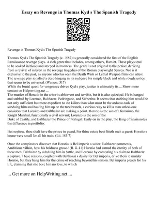 Essay on Revenge in Thomas Kyd s The Spanish Tragedy
Revenge in Thomas Kyd s The Spanish Tragedy
Thomas Kyd s The Spanish Tragedy (c. 1587) is generally considered the first of the English
Renaissance revenge plays. A rich genre that includes, among others, Hamlet. These plays tend
to be soaked in blood and steeped in madness. The genre is not original to the period, deriving
from a revival of interest in the revenge tragedies of the Roman playwright Seneca. Nor is it
exclusive to the past, as anyone who has seen the Death Wish or Lethal Weapon films can attest.
The revenge play satisfied a deep longing in its audience for simple black and white rough justice
that seems to be universal. (Watson, 317)
While the brutal quest for vengeance drives Kyd s play, justice is ultimately its ... Show more
content on Helpwriting.net ...
The murder of Horatio in the arbor is abhorrent and terrible, but it is also quizzical. He is hanged
and stabbed by Lorenzo, Balthazar, Pedringano, and Serberine. It seems that stabbing him would be
not only sufficient but more expedient to the killers than what must be the arduous task of
subduing him and hauling him up on the tree branch, a curious way to kill a man unless one
considers that Lorenzo and Balthazar are making a point. Horatio is the son of Hieronimo, the
Knight Marshal, functionally a civil servant; Lorenzo is the son of the
Duke of Castile, and Balthazar the Prince of Portugal. Early on in the play, the King of Spain notes
the difference in portfolio:
But nephew, thou shalt have the prince in guard, For thine estate best fitteth such a guest: Horatio s
house were small for all his train. (I.ii. 185 7)
Once the conspirators discover that Horatio is Bel imperia s suitor, Balthazar comments,
Ambitious villain, how his boldness grows! (II. ii. 41) Horatio had earned the enmity of both of
these men, Balthazar by subduing him in battle, and Lorenzo by contesting his claim to Balthazar
s capture. These reasons, coupled with Balthazar s desire for Bel imperia, drive them to murder
Horatio, but they hang him for the crime of reaching beyond his station. Bel imperia pleads for his
life, claiming that she bore him no love, to which
... Get more on HelpWriting.net ...
 