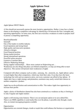 Apple Iphone Swot
Apple Iphone SWOT Matrix
A firm should not necessarily pursue the more lucrative opportunities. Rather, it may have a better
chance at developing a competitive advantage by identifying a fit between the firm s strengths and
upcoming opportunities. In some cases, the firm can overcome a weakness in order to prepare itself
to pursue a compelling opportunity.
BeneficialHarmful
InternalS
One of the leaders in mobile industry
Good reputation and strong brand
High quality and innovative products
Attractive designs
Good financial position
Strong market position
Strong international operations
Powerful online presence
Extensive Customer Base
Effective Marketing Strategy
Strong supplier relationships ... Show more content on Helpwriting.net ...
Weaknesses are also things that place you behind competitors, or stop you being able to meet
objectives. This section will present main weaknesses of apple
Compared with others company such as nokia , samsung , htc , motorola, etc, Apple iphone s price
is much higher than other competitors, which may limit their sales. Even they have the latest
technology but with such an expensive price, not every customer can afford to buy iphone . If
Apple don t have a right strategy and promotion, customers may easily switch their choices to
another competitor s product
Apple has no diversification and customization to offer. This makes Apple lose opportunity to
increase their profits
Apple s choice of distribution channel has also been construed as a weakness as they re limiting it
to only Cingular and Apple retailers
Apple is still missing some features: There is no cut and paste option or to save edited files .
There is no MMS capability to send media files over the phone, is possible only through e mails.
Also, no instant messaging programs available
Opportunities:
Opportunities are external changes, trends or needs that could enhance the business or organization
 