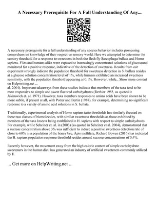 A Necessary Prerequisite For A Full Understanding Of Any...
A necessary prerequisite for a full understanding of any species behavior includes possessing
comprehensive knowledge of their respective sensory world. Here we attempted to determine the
sensory threshold for a response to sweetness in both the flesh fly Sarcophaga bullata and Homo
sapiens. Flies and humans alike were exposed to increasingly concentrated solutions of glucoseand
monitored for a positive response, indicative of the detection of sweetness. Results from our
experiment strongly indicate the population threshold for sweetness detection in S. bullata resides
at a glucose solution concentration level of 1%, while humans exhibited an increased sweetness
sensitivity, with the population threshold appearing at 0.1%. However, while... Show more content
on Helpwriting.net ...
al. 2004). Important takeaways from these studies indicate that members of the taxa tend to be
most responsive to simple and sweet flavored carbohydrates (Dethier 1955, as quoted in
Jakinovich et. al. 1971). However, taxa members responses to amino acids have been shown to be
more subtle, if present at all, with Potter and Bertin (1988), for example, determining no significant
response to a variety of amino acid solutions in S. bullata.
Traditionally, experimental analysis of Homo sapiens taste thresholds has similarly focused on
these two classes of biomolecules, with similar sweetness thresholds as those exhibited by
members of the taxa Insecta being established in H. sapiens with respect to simple carbohydrates.
For example, while Scheiner et. al. in (2003) (as quoted in Scheiner et al. 2004), demonstrated that
a sucrose concentration above 3% was sufficient to induce a positive sweetness detection rate of
close to 60% in a population of the honey bee, Apis mellifera, Richard Bowen (2016) has indicated
the H. sapiens population response threshold resides around sucrose concentrations of 3.4%.
Recently however, the movement away from the high calorie content of simple carbohydrate
sweeteners in the human diet, has generated an industry of artificial sweeteners commonly utilized
by H.
... Get more on HelpWriting.net ...
 