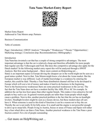 Tata Nano Market-Entry Report
Market Entry Report
Addressed to Tata Motors amp; Partners
Business Communication
Table of contents
Page| | Introduction| | SWOT Analysis * Strengths * Weaknesses * Threats * Opportunities| |
Marketing strategy| | Conclusion amp; Recommendations| | Bibliography| |
Introduction
Tata Nano has invented a car that has a couple of strong competitive advantages. The most
important advantage is that the car is relatively cheap and therefore affordable for more people
than regular cars like Volkswagen and Ford. But does this competitive advantage also apply for the
Dutch market? In the following market entry report this will be analyzed through a SWOT
Analysis. But first some background ... Show more content on Helpwriting.net ...
Status is an important aspect in Europe driving the cheapest car in the world might not be seen as a
good status symbol. Next to that, Tata Motors might know a lot about the Asian market. But the
European market is way different. Lack of market knowledge is a weakness by entering the
market, this could be fatal. Thereby a Tata Nano distribution channel still has to be developed in
Europe which will cost a lot of money and makes it hard to do business in the beginning.
Next to the businesswise weaknesses there are some practical weaknesses in the car too. The
fact that the Tata Nano does not have a modern facility like ABS, PS or AC for example. In
addition the car has less boot space than other regular brands. This makes it less attractive for tall
people to buy such a car. In general western people are taller than Asian people which might
cause a problem. Next to this, another practical problem is the fact that the car has no headlight
levelers. Headlight levelers might be seen as a luxury device, but these modern days all cars
have it. When someone is used to this kind of functions it can be a reason not to buy the car.
Thereby the car is not really fit for hilly areas. It is small and the engine is not powerful enough
to drive up to steep hills. People living in Austria, Suisse or areas of France and Spain will rather
buy a four wheel drive car than a Tata Nano. Another practical weakness is the Tata Nano s poor
fraction control. For a lot of people outstanding
... Get more on HelpWriting.net ...
 