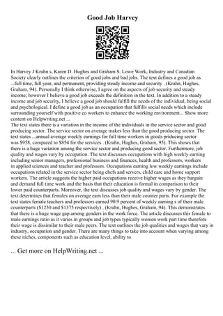 Good Job Harvey
In Harvey J Krahn s, Karen D. Hughes and Graham S. Lowe Work, Industry and Canadian
Society clearly outlines the criterion of good jobs and bad jobs. The text defines a good job as
...full time, full year, and permanent, providing steady income and security . (Krahn, Hughes,
Graham, 94). Personally I think otherwise, I agree on the aspects of job security and steady
income; however I believe a good job exceeds the definition in the text. In addition to a steady
income and job security, I believe a good job should fulfill the needs of the individual, being social
and psychological. I define a good job as an occupation that fulfills social needs which include
surrounding yourself with positive co workers to enhance the working environment... Show more
content on Helpwriting.net ...
The text states there is a variation in the income of the individuals in the service sector and good
producing sector. The service sector on average makes less than the good producing sector. The
text states ...annual average weekly earnings for full time workers in goods priducing sector
was $958, compared to $854 for the services . (Krahn, Hughes, Graham, 95). This shows that
there is a huge variation among the service sector and producing good sector. Furthermore, job
quality and wages vary by occupation. The text discusses occupations with high weekly earning
including senior managers, professional business and finances, health and professors, workers
in applied sciences and teacher and professors. Occupations earning low weekly earnings include
occupations related in the service sector being chefs and servers, child care and home support
workers. The article suggests the higher paid occupations receive higher wages as they bargain
and demand full time work and the basis that their education is formal in comparison to their
lower paid counterparts. Moreover, the text discusses job quality and wages vary by gender. The
text determines that females on average earn less than their male counter parts. For example the
text states female teachers and professors earned 90.9 percent of weekly earning s of their male
counterparts ($1250 and $1375 respectively) . (Krahn, Hughes, Graham, 94). This demonstrates
that there is a huge wage gap among genders in the work force. The article discusses this female to
male earnings ratio as it varies in groups and job types typically women work part time therefore
their wage is dissimilar to their male peers. The text outlines the job qualities and wages that vary in
industry, occupation and gender. There are many things to take into account when varying among
these niches, components such as education level, ability to
... Get more on HelpWriting.net ...
 