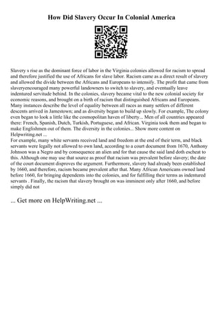 How Did Slavery Occur In Colonial America
Slavery s rise as the dominant force of labor in the Virginia colonies allowed for racism to spread
and therefore justified the use of Africans for slave labor. Racism came as a direct result of slavery
and allowed the divide between the Africans and Europeans to intensify. The profit that came from
slaveryencouraged many powerful landowners to switch to slavery, and eventually leave
indentured servitude behind. In the colonies, slavery became vital to the new colonial society for
economic reasons, and brought on a birth of racism that distinguished Africans and Europeans.
Many instances describe the level of equality between all races as many settlers of different
descents arrived in Jamestown; and as diversity began to build up slowly. For example, The colony
even began to look a little like the cosmopolitan haven of liberty... Men of all countries appeared
there: French, Spanish, Dutch, Turkish, Portuguese, and African. Virginia took them and began to
make Englishmen out of them. The diversity in the colonies... Show more content on
Helpwriting.net ...
For example, many white servants received land and freedom at the end of their term, and black
servants were legally not allowed to own land, according to a court document from 1670, Anthony
Johnson was a Negro and by consequence an alien and for that cause the said land doth escheat to
this. Although one may use that source as proof that racism was prevalent before slavery; the date
of the court document disproves the argument. Furthermore, slavery had already been established
by 1660, and therefore, racism became prevalent after that. Many African Americans owned land
before 1660, for bringing dependents into the colonies, and for fulfilling their terms as indentured
servants . Finally, the racism that slavery brought on was imminent only after 1660, and before
simply did not
... Get more on HelpWriting.net ...
 