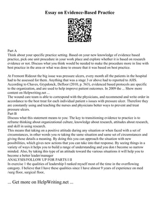 Essay on Evidence-Based Practice
Part A
Think about your specific practice setting. Based on your new knowledge of evidence based
practice, pick one unit procedure in your work place and explore whether it is based on research
evidence or not. Discuss what you think would be needed to make the procedure more in line with
best practice in the area or what was done to ensure that it was based on best practice.
At Fremont Rideout the big issue was pressure ulcers, every month all the patients in the hospital
had to be assessed for them. Anything that was a stage 3 or above had to reported to AHS.
According to Chaves, Grypdonck, Defloor (2010, p. 563), evidenced based protocols are specific
to the organization, and are used to help improve patient outcomes. In 2009 the ... Show more
content on Helpwriting.net ...
The wound care team is able to correspond with the physicians, and recommend and write order in
accordance to the best treat for each individual patient s issues with pressure ulcer. Therefore they
are constantly using and teaching the nurses and physicians better ways to prevent and treat
pressure ulcers.
Part B
Discuss what this statement means to you: The key to transitioning evidence to practice is to
reframe thinking about organizational culture, knowledge about research, attitudes about research,
and skill in using research.
This means that taking on a positive attitude during any situation or when faced with a set of
circumstances, in other words you re taking the same situation and same set of circumstances and
giving those details a meaning. By doing this you can approach the situation with new
possibilities, which gives new actions that you can take into that response. By seeing things in a
variety of ways it helps you to build a range of understanding and you don t become so narrow
minded. Also, by taking this type of an attitude toward the various situations it will help you to
become a better leader/manager
ANALYSIS/FOLLOW UP FOR PARTS I II
In exercise 1 the qualities of leadership I ranked myself most of the time in the overflowing
category. I believe that I have these qualities since I have almost 9 years of experience on med
/surg floor, surgical floor,
... Get more on HelpWriting.net ...
 