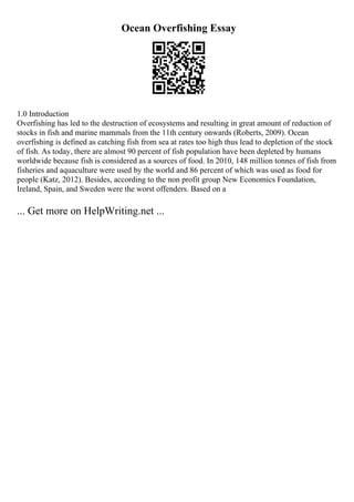 Ocean Overfishing Essay
1.0 Introduction
Overfishing has led to the destruction of ecosystems and resulting in great amount of reduction of
stocks in fish and marine mammals from the 11th century onwards (Roberts, 2009). Ocean
overfishing is defined as catching fish from sea at rates too high thus lead to depletion of the stock
of fish. As today, there are almost 90 percent of fish population have been depleted by humans
worldwide because fish is considered as a sources of food. In 2010, 148 million tonnes of fish from
fisheries and aquaculture were used by the world and 86 percent of which was used as food for
people (Katz, 2012). Besides, according to the non profit group New Economics Foundation,
Ireland, Spain, and Sweden were the worst offenders. Based on a
... Get more on HelpWriting.net ...
 