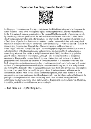 Population has Outgrown the Food Growth
In this paper, I brainstorm and develop certain topics that I find interesting and novel to pursue in
future research. I write about two separate topics, one being theoretical, and the other empirical.
In the first section, I propose an extension of the classical Malthusian model of economic growth
by introducing different specification for birth and death rate income elasticities. I solve for the
steady state parameter values and offer directions for future model development where land is not
a fixed factor of production. In the second section, I conduct an empirical time series analysis of
the impact democracy levels have on the total factor productivity (TFP) for the case of Thailand. As
the next step, I propose that this study be... Show more content on Helpwriting.net ...
From VoigtlГ¤nder and Voth (2009), again I borrow the populationgrowth rate function: where is
subsistence level of food production, and and are income elasticities of birth and death rates,
respectively. Observe that, unlike in VoigtlГ¤nder and Voth (2009), here I model population
growth rate as a function of consumption. Although I take income elasticities as exogenous
constants in this paper (for reasons that will become obvious later on), in its next iteration I
propose that these elasticities be functions of food consumption. It is reasonable to assume that
birth rates are increasing in consumption; however, the proportional rise in birth rates with respect
to levels of consumption cannot realistically be constant over the long run, as is in VoigtlГ¤nder
and Voth (2009). Similarly, while it is prudent to assume that death rates drop as food consumption
increases, it is expected that eventually the proportional drop in death rates will decrease in
consumption. That is, when food is scarce and famine is present, even small increases in food
consumption can lower death rates significantly (especially true for infants and small children). As
per capita consumption reaches more satisfactory levels, food becomes less significant in
determining mortality, and some other factors, such as diseases and genetics, take over. Therefore,
it could be justifiable to model both and as decreasing in
... Get more on HelpWriting.net ...
 