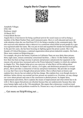 Angela Davis Chapter Summaries
Annabelle Villegas
ENG 106
Professor Asbell
10 March 2017
Critical Book Review
Angela Davis is best known for being a political activist for social issues as well as being a
member of the Black Panther Party and Communist party. Davis is well educated and received
wide attention when she was fired from UCLA for being a member in the communist party. She
also received wide attention when a takeover in a courtroom which killed several people by a gun
was registered under her name. She was put on trial and acquitted for murder but found not guilty.
In the past few years, she has been focusing on fighting against the prison system. She is the
founder of Critical Resistance, a national organization about prison industrial complex. Her book ...
Show more content on Helpwriting.net ...
For example, she gives the history of prisons in California There are now thirty three prisons,
thirty eight canos, sixteen community correctional facilities... ( Davis 13) She further explains
how there has been an huge increase in prisons and prisoners and presents her argument on the
reasons why prisons have increased such as the Prison Industrial Complex in which she explains
in chapter five. This chapter helps gives you a preview of what Davis will be talking about
throughout the book. In chapter two, slavery, civil rights, and abolitionist perspectives toward
prison,, Davis provides a connection of slavery and prison institutions. She provides an insight
in a way that I have never thought about prisons before. Davis reflects back on history and
explains how slavery has not ended yet but has change. She explains how even though slavery is
abolition. before slavery was normal just how prisons are normal to us. Overtime, we may change
our views about prisons and come to the conclusion to abolish prisons. In chapter three,
imprisonment and reform, Davis explains the means of imprisonment and what reform has to do
with it. Davis argues that prisons are obsolete because they are undemocratic because they take
away human rights such as the 13th amendment. She argues that a democracy would not need
prisons and many social problems would be fix. Prisons are a way of social control in which exploits
... Get more on HelpWriting.net ...
 