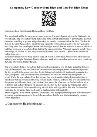 Comparing Low-Carbohydrate Diets and Low-Fat Diets Essay
Comparing Low Carbohydrate Diets and Low Fat Diets
The two diets I will be focusing on are comparing the low carbohydrate diet or the Atkins diet to
low fat diets. The low carbohydrate diet on one hand restricts the amount of carbohydrate a person
consumes, resulting in greater weight loss after six months compared to low fat diets. The low fat
diet, on the other hand, allows people to lose weight by restring the amount of fat they consume
on a daily basis thus causing the person to lose weight as well, but not as much as they would have
had they been on a low carbohydrate diet for the pass six months. Although a person initially loses
less weight on the low fat diet, they eventually lose the same amount ... Show more content on
Helpwriting.net ...
Insulin is what allows our body cells to store fat, which is not what a person wants when they are
trying to lose weight. However this diet claims to work, there are other options out there beside this
diet, one of which is the low fat diet.
The low carbohydrate or the Atkins diet is usually compared to low fat diets, a diet that follows
very different rules. The low fat diet on the other hand encourages people to eat carbohydrates,
the diet actually tells people to replace foods that are high in fat with foods such as vegetables,
fruits, and pastas. The low fat diet asks followers to eat what the Atkins diet asks people to
avoid. While the low carbohydrate diet stresses that people avoid carbohydrates and replace it
with foods that are protein and fat rich, such as meats, cheeses, and fish. The low fat diet stresses
that people should avoid these types of foods that have a lot of fat and eat foods that have a lot
of protein and carbohydrates to fill a person up. The low fat diet unlike the Atkins diet, allows
people to center their diets around having a lot of fruits and vegetables. The low fat diets also
claim that by not eating fatty foods such as beef and other red meats like
Atkins suggests, it can lower a person s cholesterol, thus help prevent things such as heart disease
according to previous research. Some followers claim that the low fat diet is actually easier to
follow because it
... Get more on HelpWriting.net ...
 