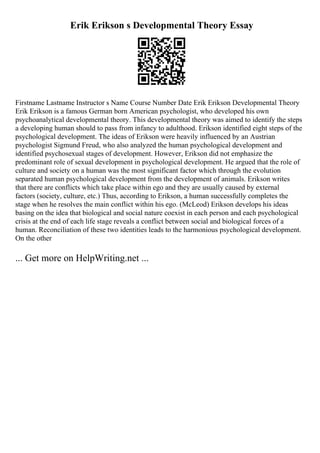 Erik Erikson s Developmental Theory Essay
Firstname Lastname Instructor s Name Course Number Date Erik Erikson Developmental Theory
Erik Erikson is a famous German born American psychologist, who developed his own
psychoanalytical developmental theory. This developmental theory was aimed to identify the steps
a developing human should to pass from infancy to adulthood. Erikson identified eight steps of the
psychological development. The ideas of Erikson were heavily influenced by an Austrian
psychologist Sigmund Freud, who also analyzed the human psychological development and
identified psychosexual stages of development. However, Erikson did not emphasize the
predominant role of sexual development in psychological development. He argued that the role of
culture and society on a human was the most significant factor which through the evolution
separated human psychological development from the development of animals. Erikson writes
that there are conflicts which take place within ego and they are usually caused by external
factors (society, culture, etc.) Thus, according to Erikson, a human successfully completes the
stage when he resolves the main conflict within his ego. (McLeod) Erikson develops his ideas
basing on the idea that biological and social nature coexist in each person and each psychological
crisis at the end of each life stage reveals a conflict between social and biological forces of a
human. Reconciliation of these two identities leads to the harmonious psychological development.
On the other
... Get more on HelpWriting.net ...
 
