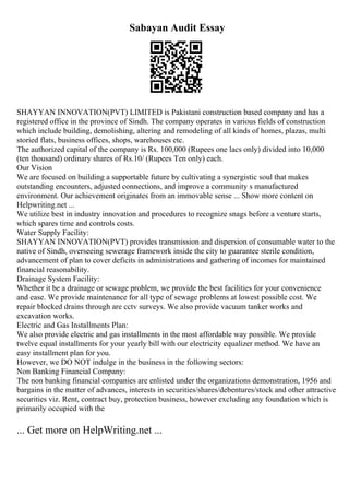 Sabayan Audit Essay
SHAYYAN INNOVATION(PVT) LIMITED is Pakistani construction based company and has a
registered office in the province of Sindh. The company operates in various fields of construction
which include building, demolishing, altering and remodeling of all kinds of homes, plazas, multi
storied flats, business offices, shops, warehouses etc.
The authorized capital of the company is Rs. 100,000 (Rupees one lacs only) divided into 10,000
(ten thousand) ordinary shares of Rs.10/ (Rupees Ten only) each.
Our Vision
We are focused on building a supportable future by cultivating a synergistic soul that makes
outstanding encounters, adjusted connections, and improve a community s manufactured
environment. Our achievement originates from an immovable sense ... Show more content on
Helpwriting.net ...
We utilize best in industry innovation and procedures to recognize snags before a venture starts,
which spares time and controls costs.
Water Supply Facility:
SHAYYAN INNOVATION(PVT) provides transmission and dispersion of consumable water to the
native of Sindh, overseeing sewerage framework inside the city to guarantee sterile condition,
advancement of plan to cover deficits in administrations and gathering of incomes for maintained
financial reasonability.
Drainage System Facility:
Whether it be a drainage or sewage problem, we provide the best facilities for your convenience
and ease. We provide maintenance for all type of sewage problems at lowest possible cost. We
repair blocked drains through are cctv surveys. We also provide vacuum tanker works and
excavation works.
Electric and Gas Installments Plan:
We also provide electric and gas installments in the most affordable way possible. We provide
twelve equal installments for your yearly bill with our electricity equalizer method. We have an
easy installment plan for you.
However, we DO NOT indulge in the business in the following sectors:
Non Banking Financial Company:
The non banking financial companies are enlisted under the organizations demonstration, 1956 and
bargains in the matter of advances, interests in securities/shares/debentures/stock and other attractive
securities viz. Rent, contract buy, protection business, however excluding any foundation which is
primarily occupied with the
... Get more on HelpWriting.net ...
 