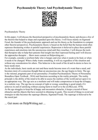 Psychoanalytic Theory And Psychodynamic Theory
Psychoanalytic Theory
In this paper, I will discuss the theoretical perspective of psychoanalytic theory and discuss a few of
the theorist that helped to shape and expanded upon this theory. I will focus mainly on Sigmund
Freud, the founder of the psychodynamic approach and use his theory as the foundation to compare
other theorist perspectives. Psychoanalytic theory is based on the belief that the human mind often
represses threatening wishes or painful experiences. Repression is believed to place these painful
experiences and emotions into the unconscious mind until they resurface. I will discuss the tools
that therapists take to help their patients find insight into their repressed feeling and I will discuss
the approaches therapist ... Show more content on Helpwriting.net ...
For example, consider a newborn baby who is hungry and cries when it needs to be feed, or when
it needs to be changed. When a baby wants something, it will cry regardless of the situation and
without any consideration for others. This behavior is the result of the id and its desire to have its
basic needs meet.
As the individuals, basic needs are met and these needs become more of a want than a need, and
becomes more of a conscious thought than an unconscious one, the ego begins to form. The ego
is the rational, pragmatic part of our personality ( Freudian Psychoanalytic Theory of Personality
Boundless Open Textbook , 2016) and functions according to the reality principle. The reality
principle is the ability of the mind to be able to assess the realities of the world and act upon it in
an appropriate way. The ego acts as a mediator and will make compromises to keep the id happy;
in a realistic way. The ego has no concept of right or wrong; something is good simply if it
achieves its end of satisfying without causing harm to itself or to the id (McLeod, 1970).
As the ego struggles to keep the id happy and encounters obstacles, it keeps a record of those
obstacles and the objects that have assisted in obtaining its goals. This record of things to avoid and
strategies to take becomes the superego (Boeree, Sigmund Freud). The superego is believed to be
the moral part
... Get more on HelpWriting.net ...
 