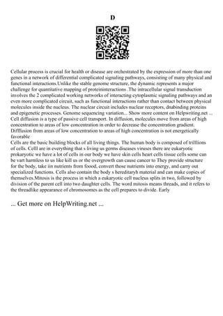 D
Cellular process is crucial for health or disease are orchestrated by the expression of more than one
genes in a network of differential complicated signaling pathways, consisting of many physical and
functional interactions.Unlike the stable genome structure, the dynamic represents a major
challenge for quantitative mapping of proteininteractions .The intracellular signal transduction
involves the 2 complicated working networks of interacting cytoplasmic signaling pathways and an
even more complicated circuit, such as functional interactions rather than contact between physical
molecules inside the nucleus. The nuclear circuit includes nuclear receptors, dnabinding proteins
and epigenetic processes. Genome sequencing variation... Show more content on Helpwriting.net ...
Cell diffusion is a type of passive cell transport. In diffusion, molecules move from areas of high
concentration to areas of low concentration in order to decrease the concentration gradient.
Difffusion from areas of low concentration to areas of high concentration is not energetically
favorable
Cells are the basic building blocks of all living things. The human body is composed of trilllions
of cells. Celll are in everything that s living us germs diseases viruses there are eukaryotic
prokaryotic we have a lot of cells in our body we have skin cells heart cells tissue cells some can
be vart harmless to us like kill us or the overgrowth can cause cancer to They provide structure
for the body, take iin nutrients from foood, convert those nutrients into energy, and carry out
specialized functions. Cells also contain the body s hereditaryh material and can make copies of
themselves.Mitosis is the process in which a eukaryotic cell nucleus splits in two, followed by
division of the parent cell into two daughter cells. The word mitosis means threads, and it refers to
the threadlike appearance of chromosomes as the cell prepares to divide. Early
... Get more on HelpWriting.net ...
 