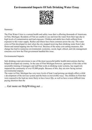 Environmental Impacts Of Safe Drinking Water Essay
Summary
The Flint Water Crisis is a current health and safety issue that is affecting thousands of Americans
in Flint, Michigan. Residents of Flint are unable to use and trust the water from their taps due to
high levels of contamination and lead exposure. Children and adults have both suffered from
exposure to this water supply. Rashes and illness have been common across the city. The water
crisis in Flint developed its start when the city stopped receiving their drinking water from Lake
Huron and started tapping into the Flint river. Because of the many cost cutting measures, this
change has lead to numerous environmental, economic, social, legal, ethical, and risk management
concerns over how the Flint government handled this issue.
Environmental Impacts
Safe drinking water provisions is one of the most successful public health interventions that has
helped developed our country. In the case of Flint Michigan however, ignorance of the risks of the
unsuitable training of managers and staff that work on drinking water systems, has negatively
impacted the community of over 95,000 people. Because of this, they are now facing serious
environmental impacts.
The water in Flint, Michigan has very toxic levels of lead. Lead poising can deeply affect a child
s development of the nervous system and the brain in irreversible ways. The children in Flint that
were exposed to the lead are more likely to have lower IQs, as well as have a more difficult time
paying attention than the
... Get more on HelpWriting.net ...
 