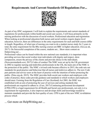 Requirements And Current Standards Of Regulations For...
As part of my HNC assignment. I will look to explain the requirements and current standards of
regulations for professionals within health and social care sectors, I will focus primarily on the
nursing profession with the discussion of social workers. Professional education and registration
When looking at professional education both nurses and social workers require degree level
education, however, there are differences in the entry requirements for each and both courses differ
in length. Regardless, of what type of nursing you want to do a student nurses study for 3 years in
total, the entry requirement for the BSc nursing courses are BBC in higher education. (Gcu.ac.uk,
2017). On Successful completion of the course, students are... Show more content on
Helpwriting.net ...
Professional values can be found within the new national care standards; it is important when
providing services that social worker treat individuals with dignity and respect, show
compassion, ensure the privacy of the clients and provide choice to the individuals.
(Newcarestandards.scot, 2017) Codes of conduct The NMC were set up by the UK government
in 2002 to regulate nursing and midwifery professionals in the UK, the main aim of the NMC is
the protection of the public. The NMC s revised code became effective in 2015, the code sets out
standards for good practice and behaviour that all nurses and midwives adhere to. The new Code
puts patients and service users at the heart of practice with the intention of better protecting the
public. (Nmc.org.uk, 2015). The SSSC provides both social care workers and employers with
codes of practice, these codes provide guidance and standards to which workers and employers
should meet. Forming from the Regulation of Care (Scotland) Act 2001, the SSSC was
established with an aim of protecting the user of services and setting standards that
professionals are required to adhere to. (User, 2017) Continuing professional development
(CPD) CPD is a legal requirement for all Health and Social care professionals, not only is it a
requirement for registration, it also improves and develops skills and knowledge needed to
maintain standards and provide the best quality of care. CPD is part of the new NMC revalidation
process which
... Get more on HelpWriting.net ...
 