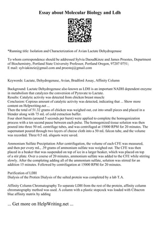 Essay about Molecular Biology and Ldh
*Running title: Isolation and Characterization of Avian Lactate Dehydrogenase
To whom correspondence should be addressed Sylvia DaoudKinze and James Proestes, Department
of Biochemistry, Portland State University Professor, Portland Oregon, 97207 0751;
E mail: sylviakinzie@gmail.com and proestoj@gmail.com
Keywords: Lactate, Dehydrogenase, Avian, Bradford Assay, Affinity Column
Background: Lactate Dehydrogenase also known as LDH is an important NADH dependent enzyme
in metabolism that catalyzes the conversion of Pyruvate to Lactate.
Results: Catalytic activity was detected from chicken breast muscle
Conclusion: Copious amount of catalytic activity was detected, indicating that ... Show more
content on Helpwriting.net ...
Then the total of 51.32 grams of chicken was weighed out, cut into small pieces and placed in a
blender along with 75 mL of cold extraction buffer.
Four short bursts (around 5 seconds per burst) were applied to complete the homogenization
process with a ten second pause between each pulse. The homogenized tissue solution was then
poured into three 50 mL centrifuge tubes, and was centrifuged at 15000 RPM for 20 minutes. The
supernatant poured through two layers of cheese cloth into a 50 mL falcon tube, and the volume
was recorded. Three 0.5 mL aliquots were saved.
Ammonium Sulfate Precipitation After centrifugation, the volume of each CFE was measured,
and then per every mL, .39 grams of ammonium sulfate was weighed out. The CFE was then
placed in a beaker that was suspended on top of ice in a larger beaker, which was placed on top
of a stir plate. Over a course of 20 minutes, ammonium sulfate was added to the CFE while stirring
slowly. After the completing adding all of the ammonium sulfate, solution was stirred for an
addition 15 minutes. Followed by centrifugation at 15000 RPM for 20 minutes.
Purification of LDH
Dialysis of the Protien Dialysis of the salted protein was completed by a lab T.A.
Affinity Column Chromatography To separate LDH from the rest of the protein, affinity column
chromatography method was used. A column with a plastic stopcock was loaded with Cibacron
blue affinity matrix by adding
... Get more on HelpWriting.net ...
 